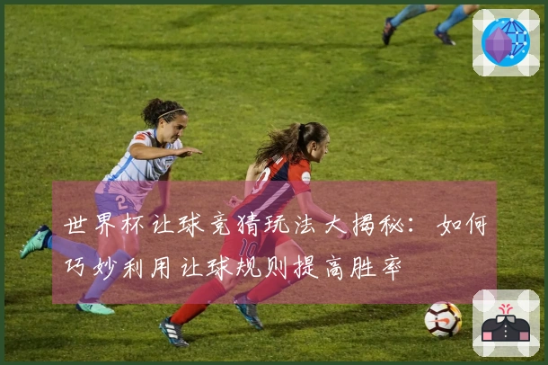 世界杯让球竞猜玩法大揭秘：如何巧妙利用让球规则提高胜率