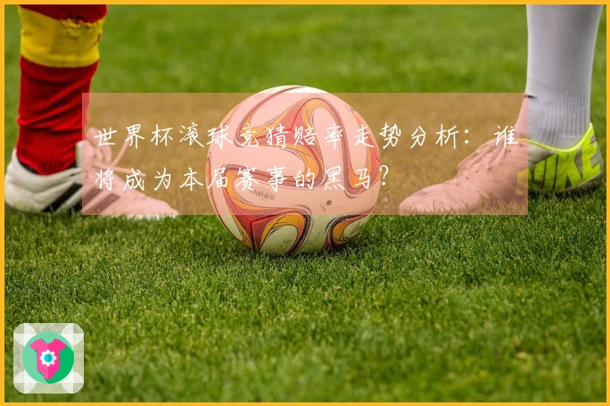 世界杯滚球竞猜赔率走势分析：谁将成为本届赛事的黑马？