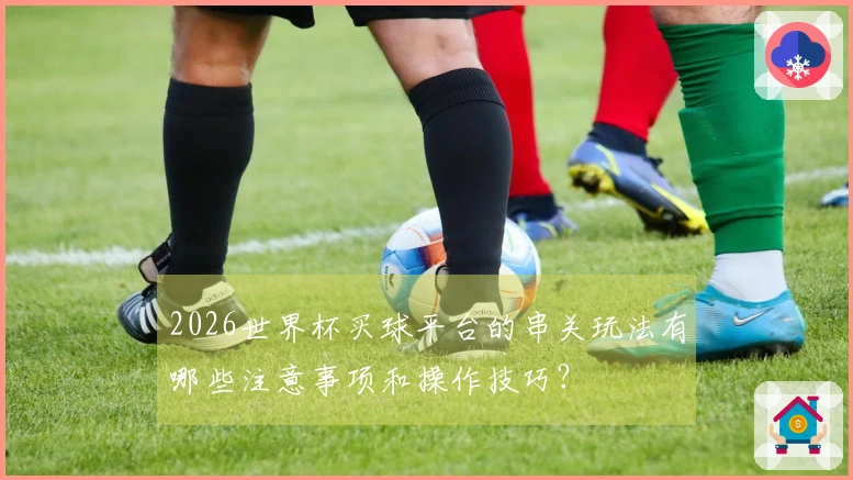 2026世界杯买球平台的串关玩法有哪些注意事项和操作技巧？